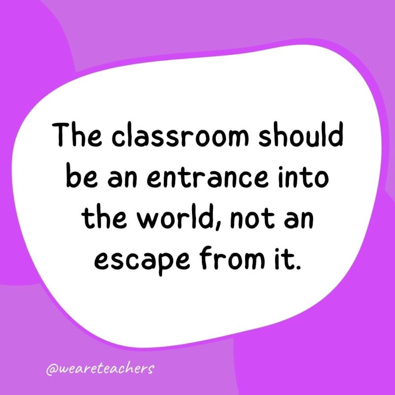 The classroom should be an entrance into the world, not an escape from it.